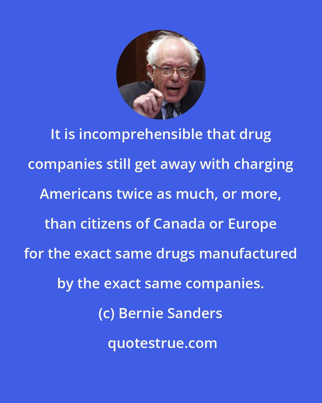 Bernie Sanders: It is incomprehensible that drug companies still get away with charging Americans twice as much, or more, than citizens of Canada or Europe for the exact same drugs manufactured by the exact same companies.