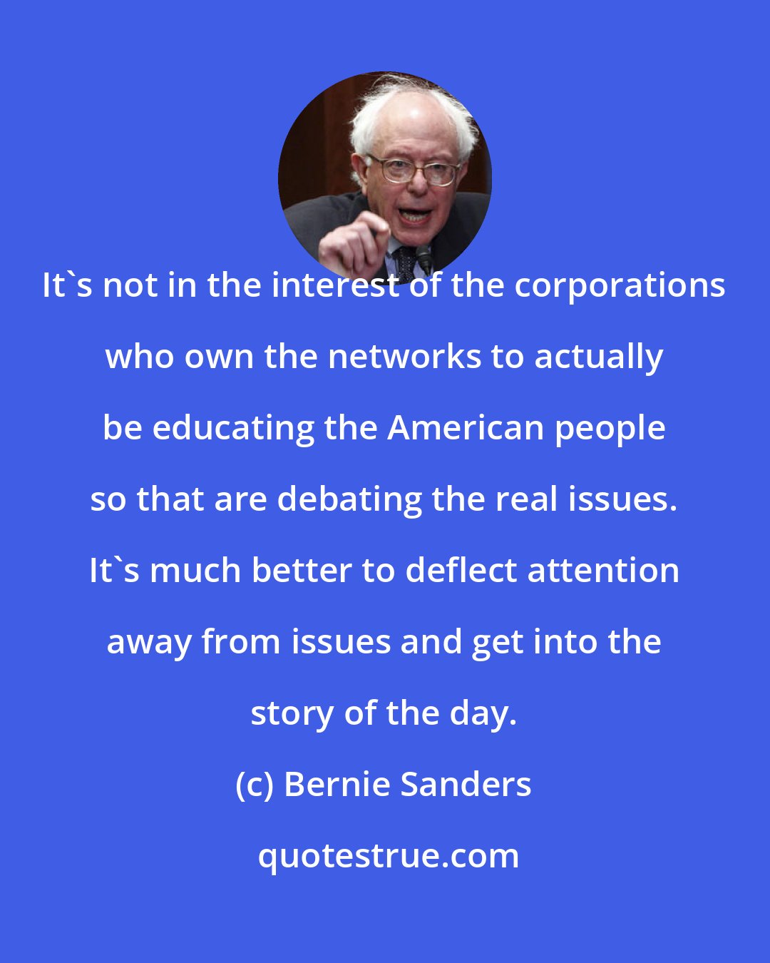 Bernie Sanders: It's not in the interest of the corporations who own the networks to actually be educating the American people so that are debating the real issues. It's much better to deflect attention away from issues and get into the story of the day.