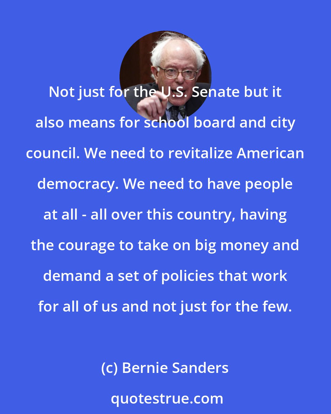 Bernie Sanders: Not just for the U.S. Senate but it also means for school board and city council. We need to revitalize American democracy. We need to have people at all - all over this country, having the courage to take on big money and demand a set of policies that work for all of us and not just for the few.