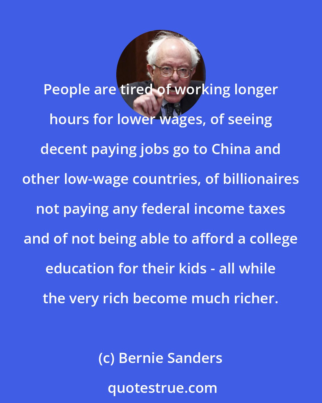 Bernie Sanders: People are tired of working longer hours for lower wages, of seeing decent paying jobs go to China and other low-wage countries, of billionaires not paying any federal income taxes and of not being able to afford a college education for their kids - all while the very rich become much richer.