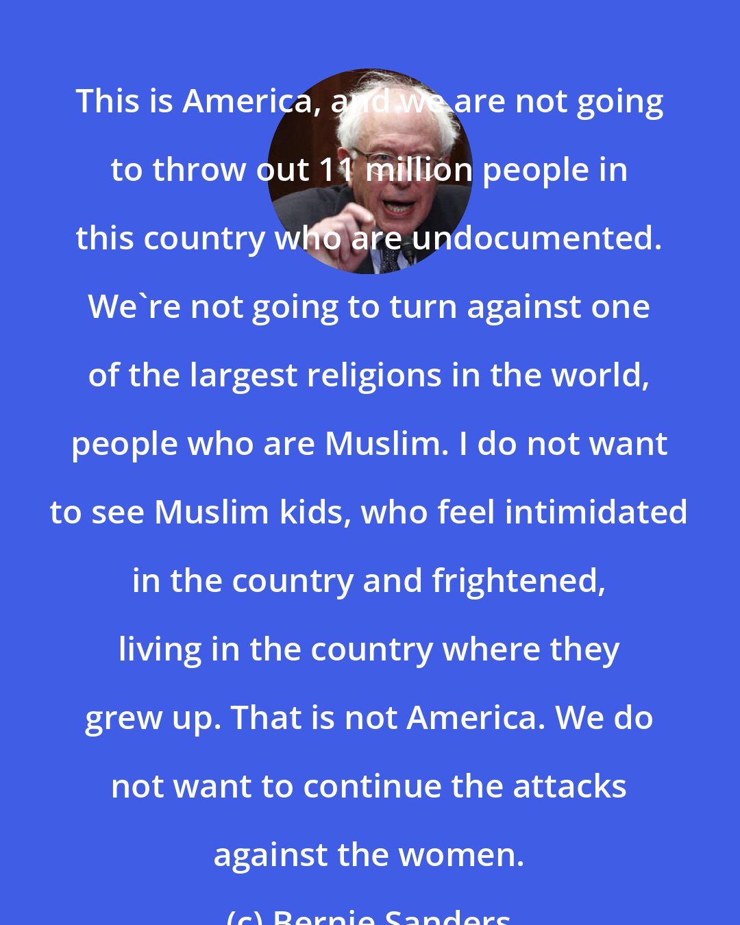 Bernie Sanders: This is America, and we are not going to throw out 11 million people in this country who are undocumented. We`re not going to turn against one of the largest religions in the world, people who are Muslim. I do not want to see Muslim kids, who feel intimidated in the country and frightened, living in the country where they grew up. That is not America. We do not want to continue the attacks against the women.