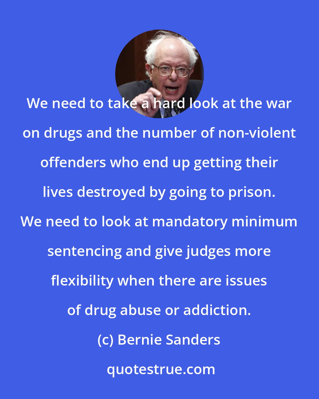 Bernie Sanders: We need to take a hard look at the war on drugs and the number of non-violent offenders who end up getting their lives destroyed by going to prison. We need to look at mandatory minimum sentencing and give judges more flexibility when there are issues of drug abuse or addiction.