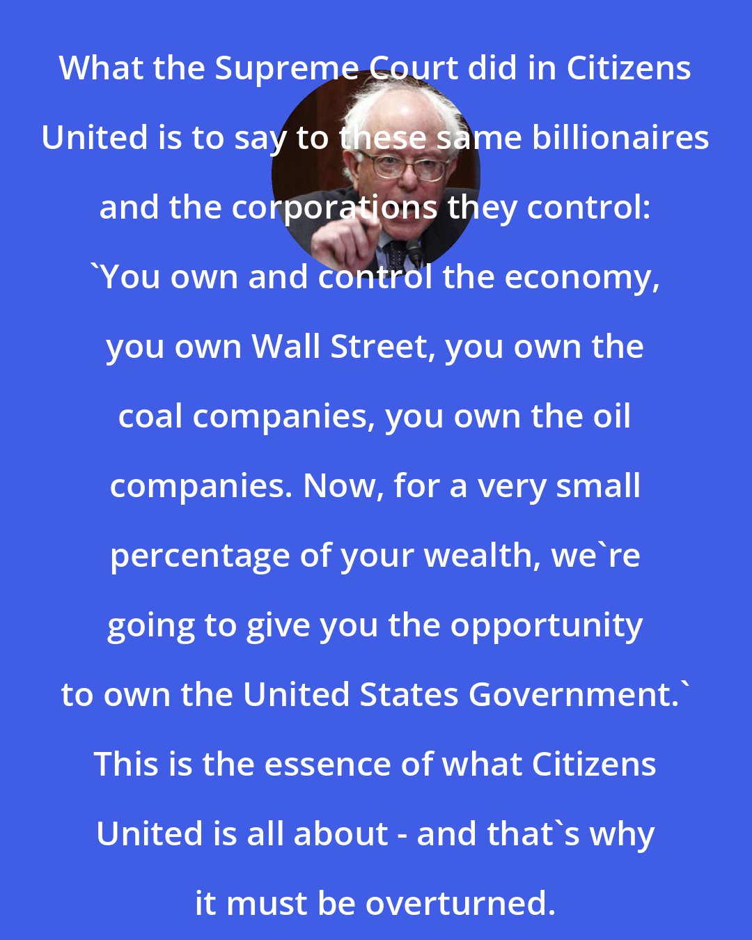 Bernie Sanders: What the Supreme Court did in Citizens United is to say to these same billionaires and the corporations they control: 'You own and control the economy, you own Wall Street, you own the coal companies, you own the oil companies. Now, for a very small percentage of your wealth, we're going to give you the opportunity to own the United States Government.' This is the essence of what Citizens United is all about - and that's why it must be overturned.