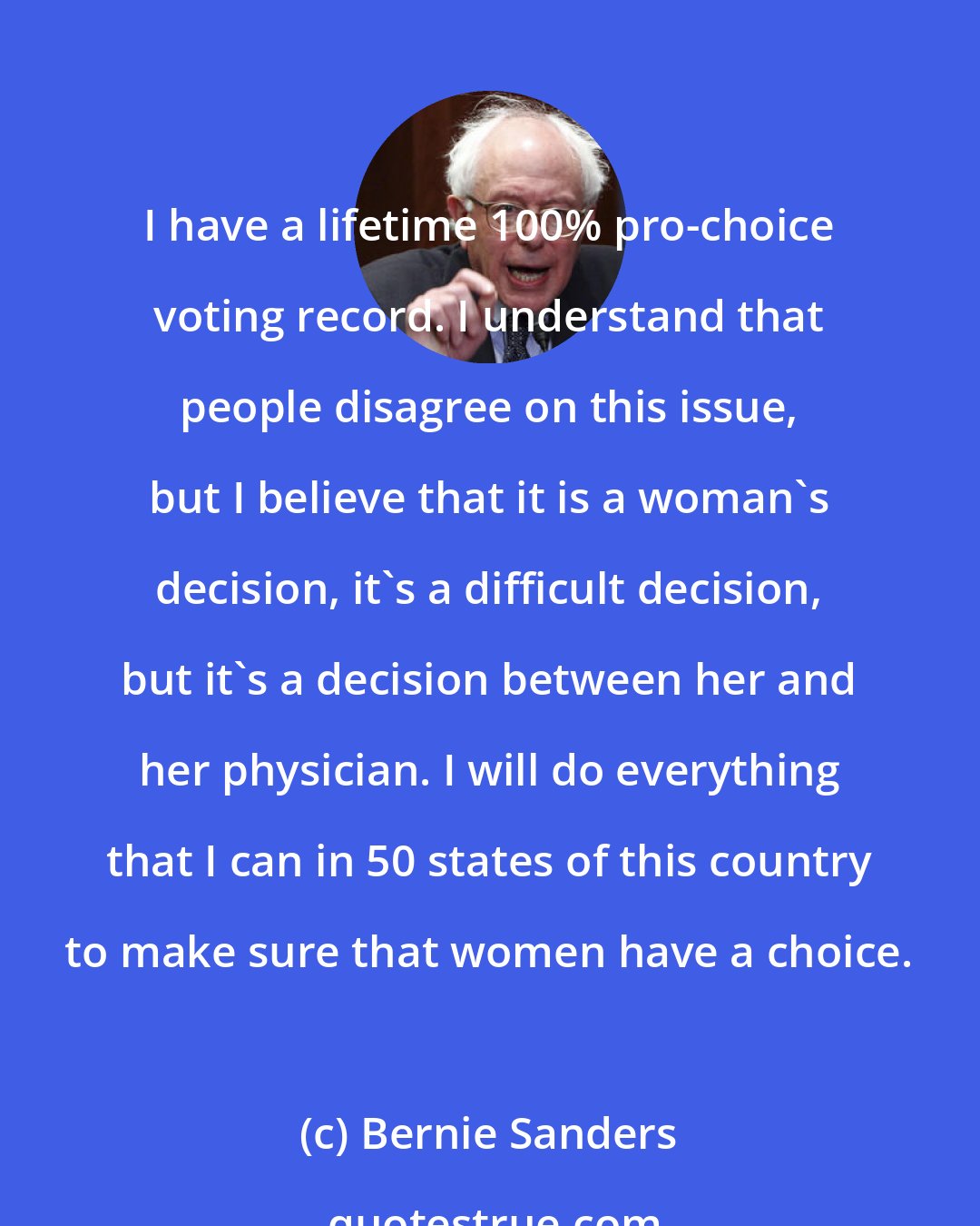 Bernie Sanders: I have a lifetime 100% pro-choice voting record. I understand that people disagree on this issue, but I believe that it is a woman's decision, it's a difficult decision, but it's a decision between her and her physician. I will do everything that I can in 50 states of this country to make sure that women have a choice.