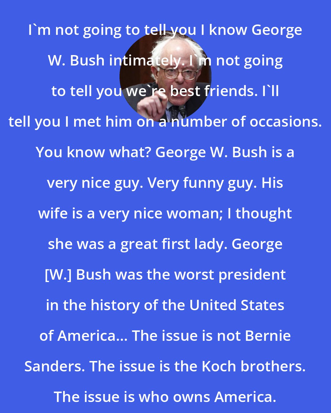 Bernie Sanders: I'm not going to tell you I know George W. Bush intimately. I'm not going to tell you we're best friends. I'll tell you I met him on a number of occasions. You know what? George W. Bush is a very nice guy. Very funny guy. His wife is a very nice woman; I thought she was a great first lady. George [W.] Bush was the worst president in the history of the United States of America... The issue is not Bernie Sanders. The issue is the Koch brothers. The issue is who owns America.