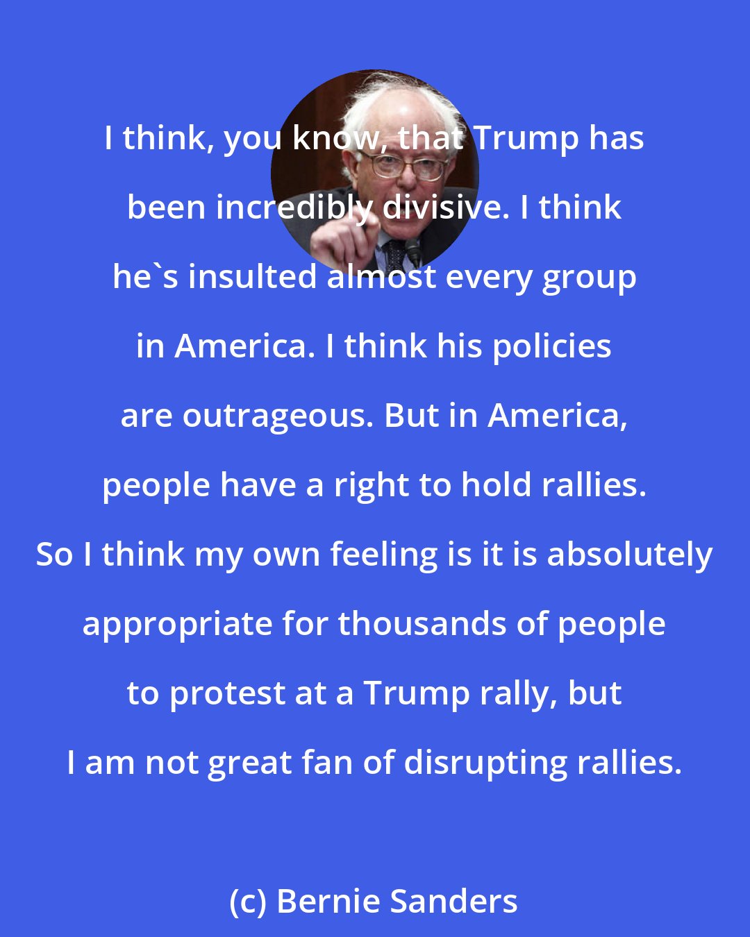 Bernie Sanders: I think, you know, that Trump has been incredibly divisive. I think he's insulted almost every group in America. I think his policies are outrageous. But in America, people have a right to hold rallies. So I think my own feeling is it is absolutely appropriate for thousands of people to protest at a Trump rally, but I am not great fan of disrupting rallies.