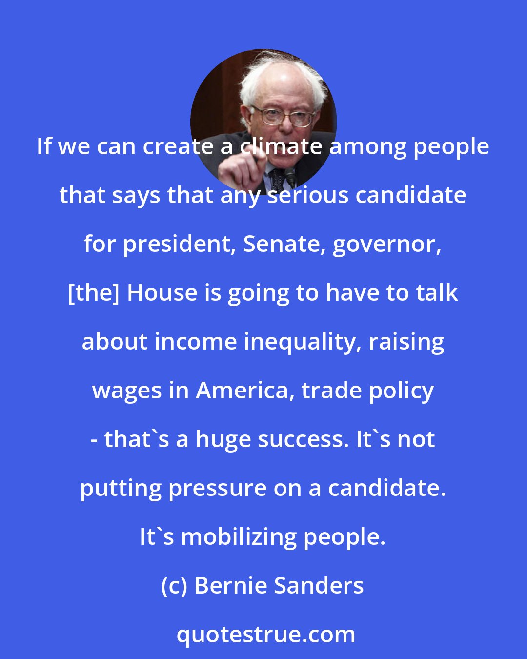 Bernie Sanders: If we can create a climate among people that says that any serious candidate for president, Senate, governor, [the] House is going to have to talk about income inequality, raising wages in America, trade policy - that's a huge success. It's not putting pressure on a candidate. It's mobilizing people.