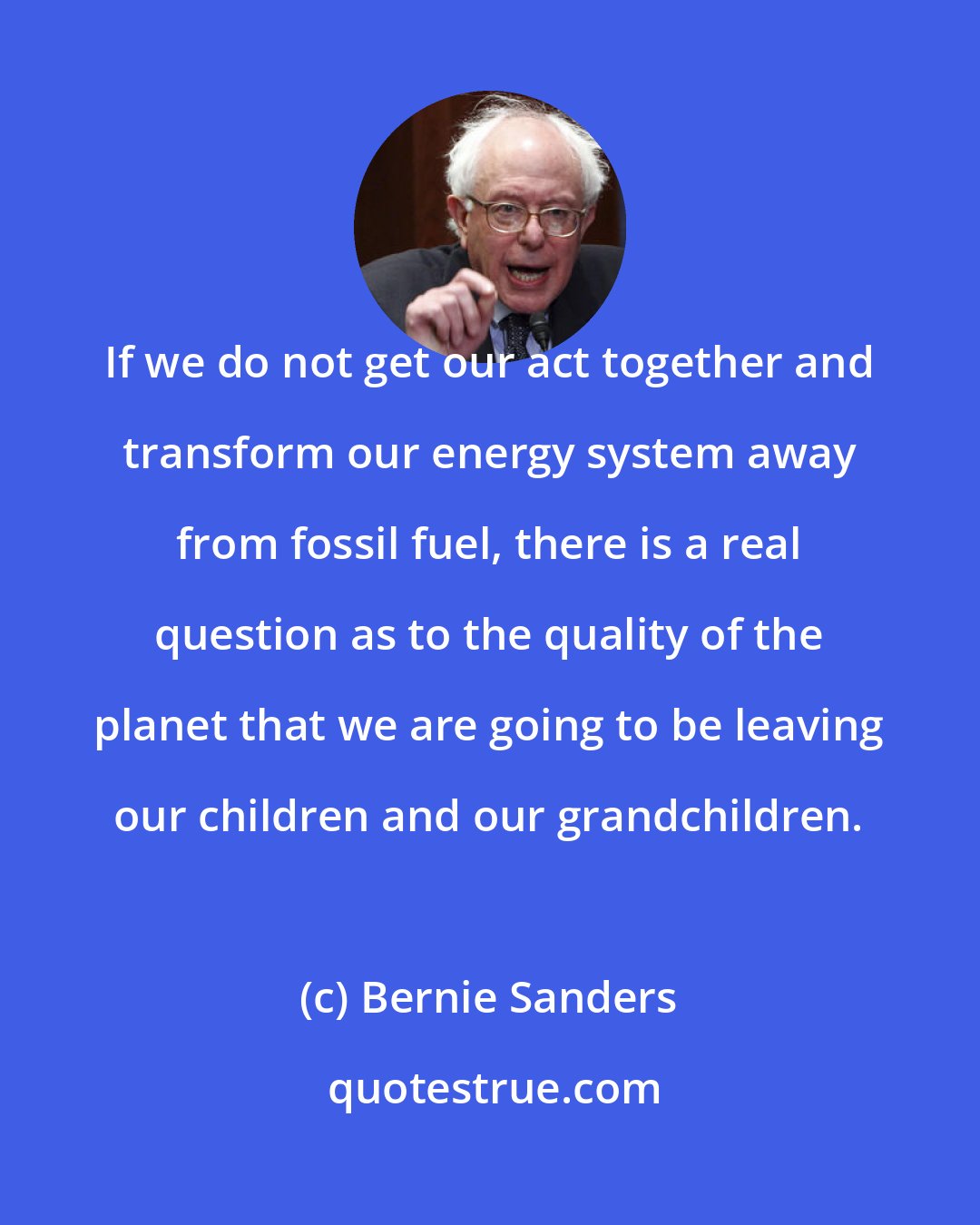 Bernie Sanders: If we do not get our act together and transform our energy system away from fossil fuel, there is a real question as to the quality of the planet that we are going to be leaving our children and our grandchildren.