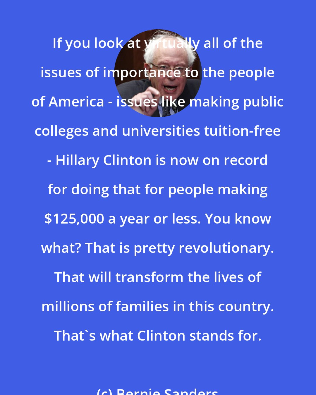 Bernie Sanders: If you look at virtually all of the issues of importance to the people of America - issues like making public colleges and universities tuition-free - Hillary Clinton is now on record for doing that for people making $125,000 a year or less. You know what? That is pretty revolutionary. That will transform the lives of millions of families in this country. That's what Clinton stands for.