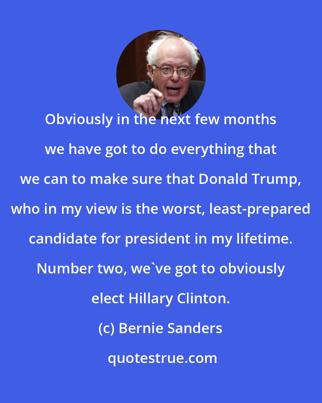 Bernie Sanders: Obviously in the next few months we have got to do everything that we can to make sure that Donald Trump, who in my view is the worst, least-prepared candidate for president in my lifetime. Number two, we've got to obviously elect Hillary Clinton.