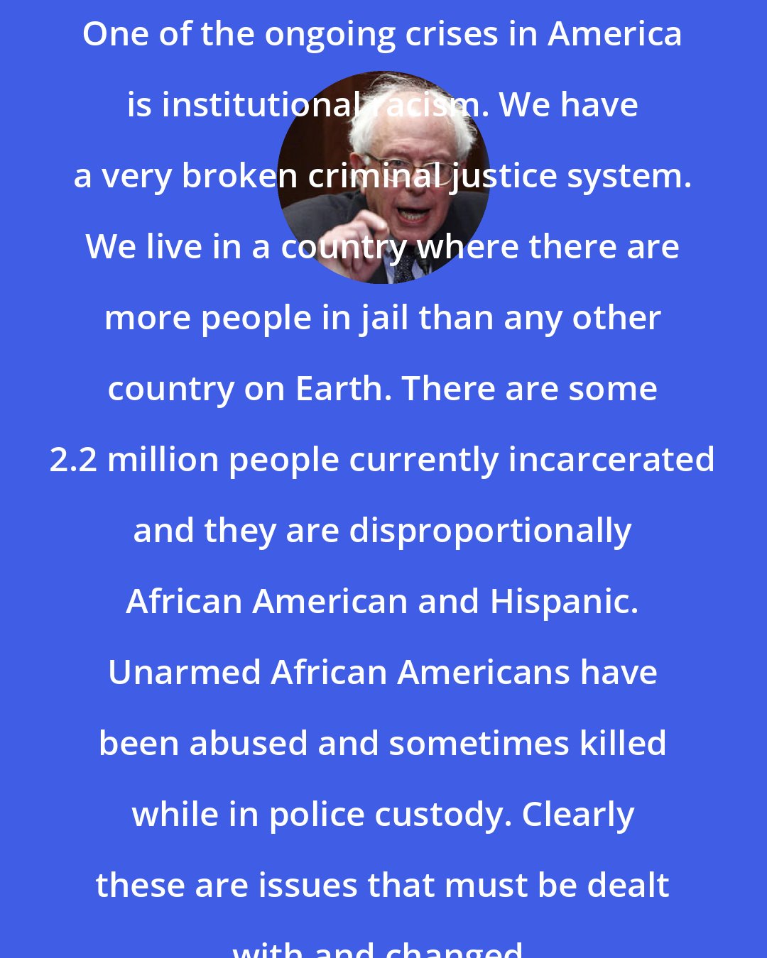 Bernie Sanders: One of the ongoing crises in America is institutional racism. We have a very broken criminal justice system. We live in a country where there are more people in jail than any other country on Earth. There are some 2.2 million people currently incarcerated and they are disproportionally African American and Hispanic. Unarmed African Americans have been abused and sometimes killed while in police custody. Clearly these are issues that must be dealt with and changed.