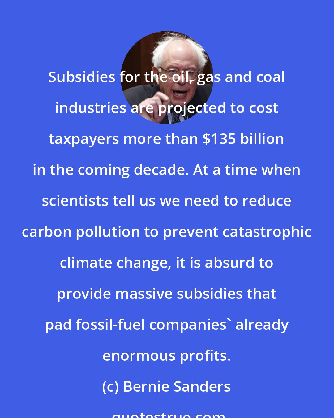 Bernie Sanders: Subsidies for the oil, gas and coal industries are projected to cost taxpayers more than $135 billion in the coming decade. At a time when scientists tell us we need to reduce carbon pollution to prevent catastrophic climate change, it is absurd to provide massive subsidies that pad fossil-fuel companies' already enormous profits.