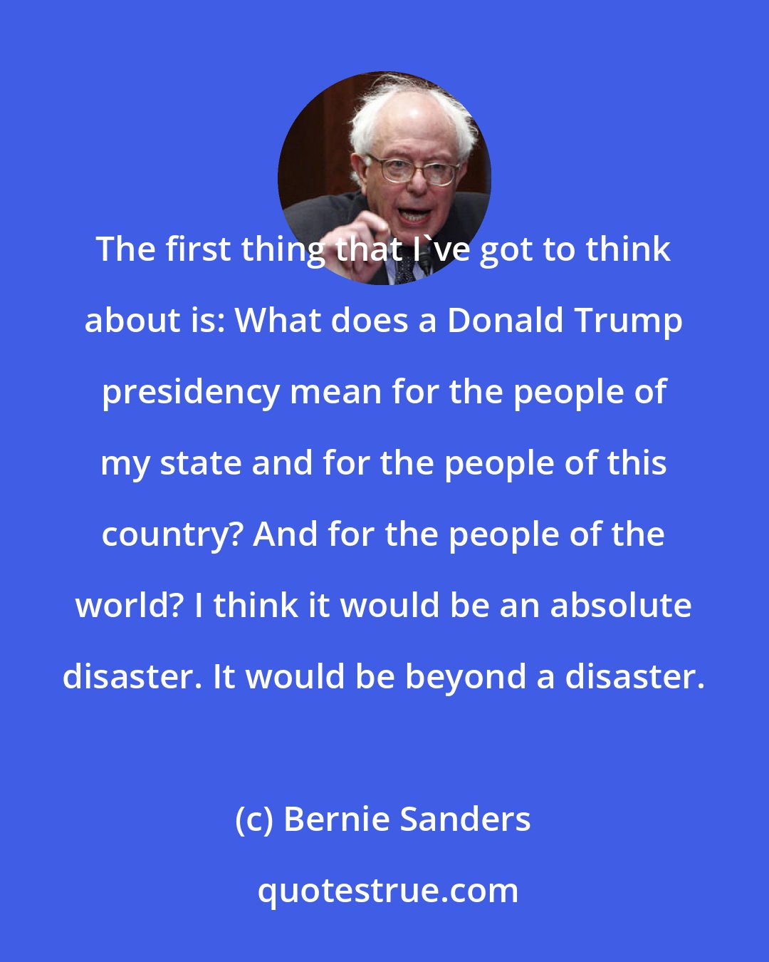 Bernie Sanders: The first thing that I've got to think about is: What does a Donald Trump presidency mean for the people of my state and for the people of this country? And for the people of the world? I think it would be an absolute disaster. It would be beyond a disaster.