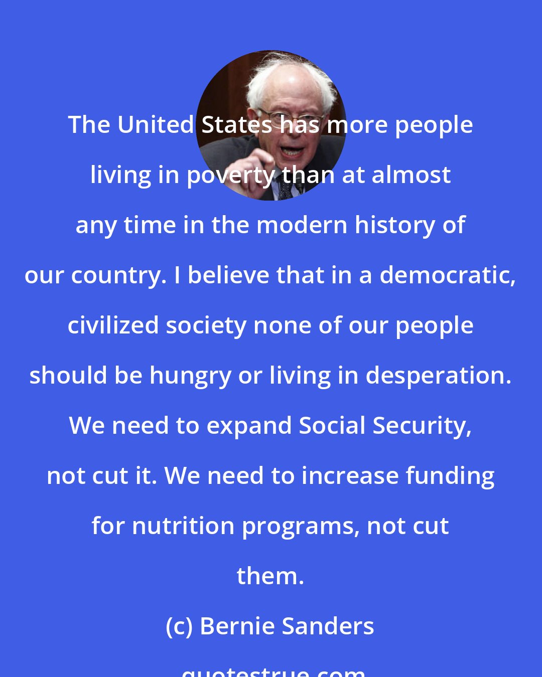 Bernie Sanders: The United States has more people living in poverty than at almost any time in the modern history of our country. I believe that in a democratic, civilized society none of our people should be hungry or living in desperation. We need to expand Social Security, not cut it. We need to increase funding for nutrition programs, not cut them.