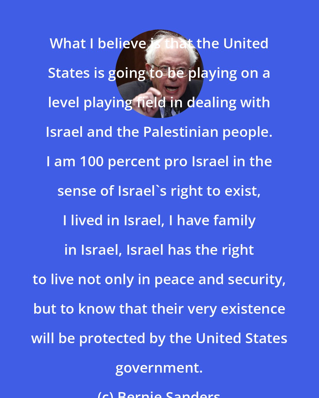 Bernie Sanders: What I believe is that the United States is going to be playing on a level playing field in dealing with Israel and the Palestinian people. I am 100 percent pro Israel in the sense of Israel's right to exist, I lived in Israel, I have family in Israel, Israel has the right to live not only in peace and security, but to know that their very existence will be protected by the United States government.