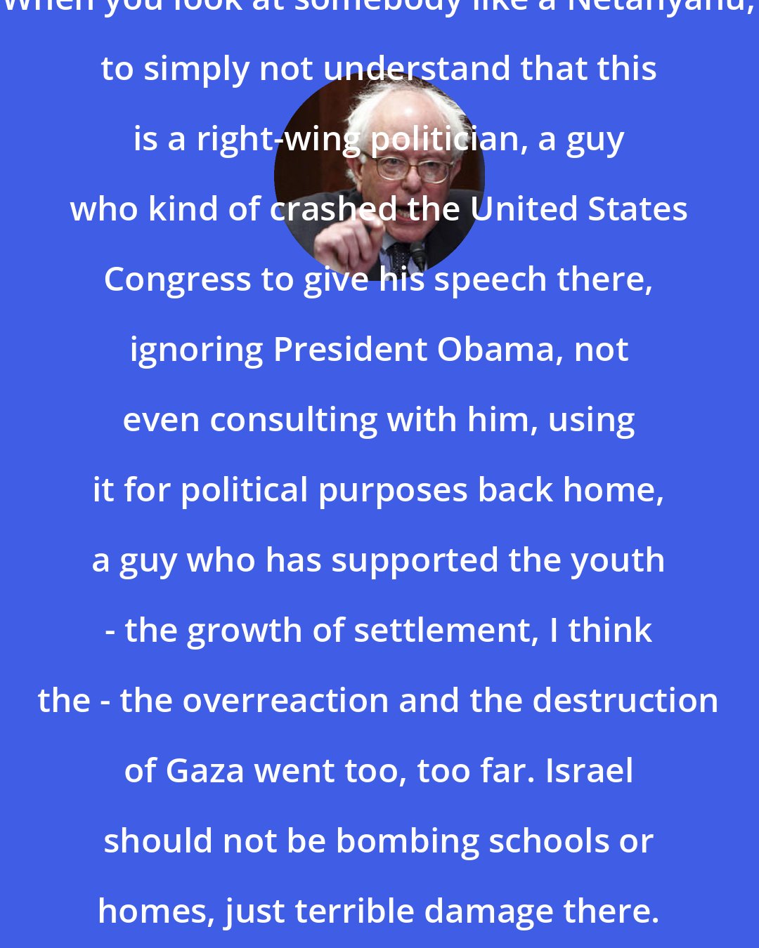 Bernie Sanders: When you look at somebody like a Netanyahu, to simply not understand that this is a right-wing politician, a guy who kind of crashed the United States Congress to give his speech there, ignoring President Obama, not even consulting with him, using it for political purposes back home, a guy who has supported the youth - the growth of settlement, I think the - the overreaction and the destruction of Gaza went too, too far. Israel should not be bombing schools or homes, just terrible damage there.