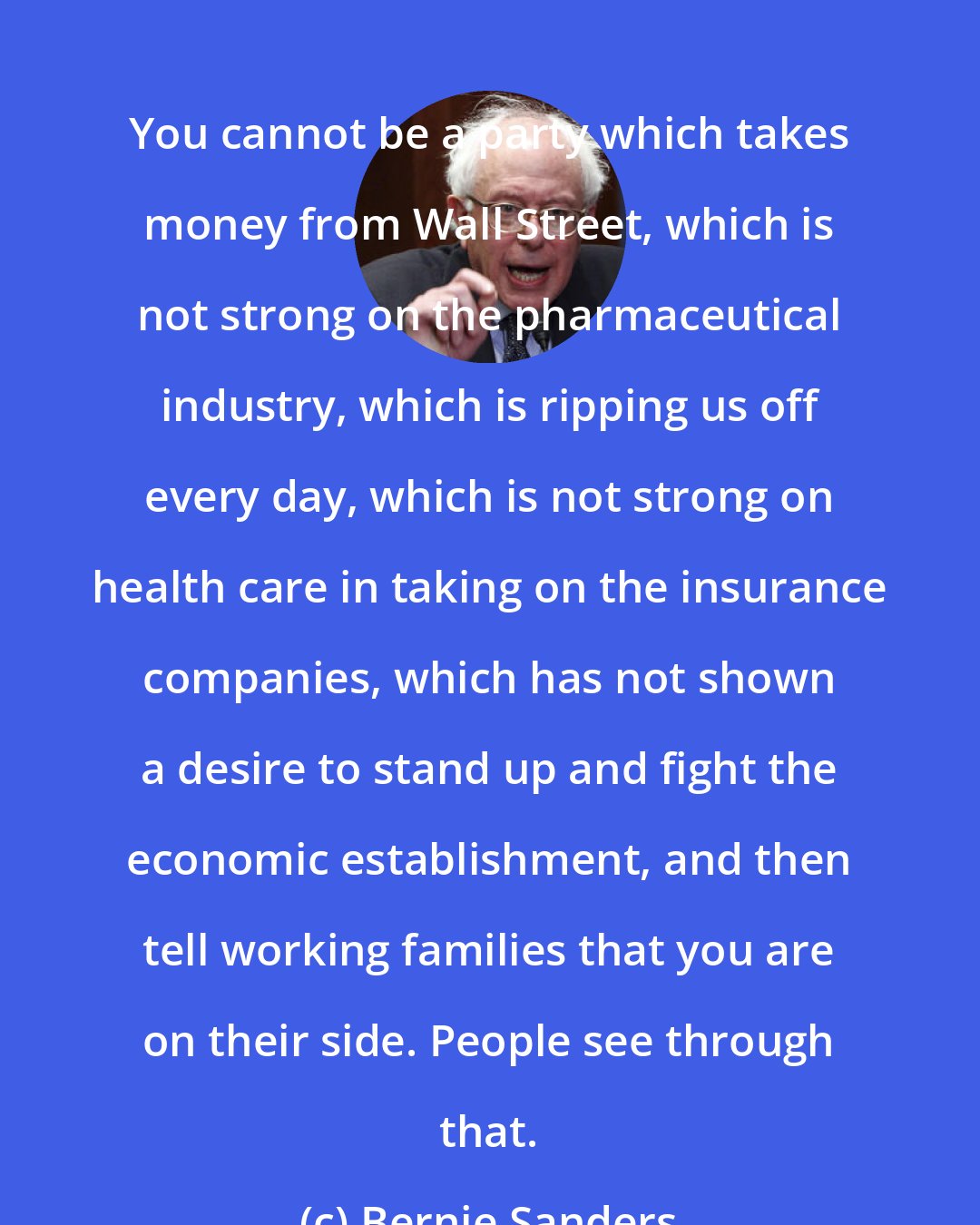 Bernie Sanders: You cannot be a party which takes money from Wall Street, which is not strong on the pharmaceutical industry, which is ripping us off every day, which is not strong on health care in taking on the insurance companies, which has not shown a desire to stand up and fight the economic establishment, and then tell working families that you are on their side. People see through that.