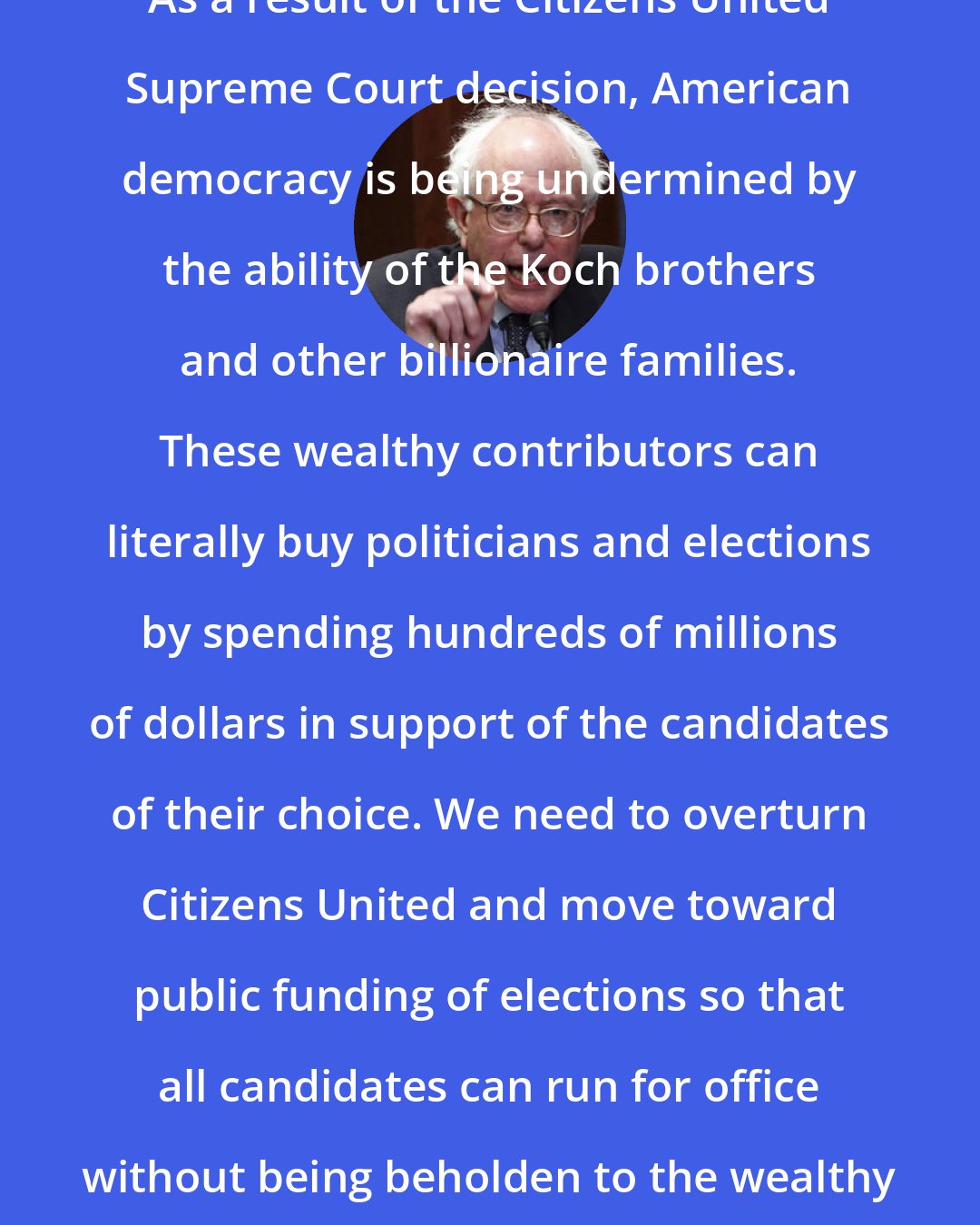 Bernie Sanders: As a result of the Citizens United Supreme Court decision, American democracy is being undermined by the ability of the Koch brothers and other billionaire families. These wealthy contributors can literally buy politicians and elections by spending hundreds of millions of dollars in support of the candidates of their choice. We need to overturn Citizens United and move toward public funding of elections so that all candidates can run for office without being beholden to the wealthy and powerful.