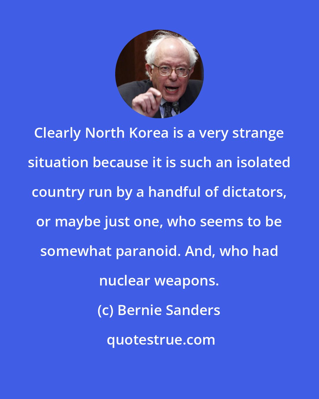 Bernie Sanders: Clearly North Korea is a very strange situation because it is such an isolated country run by a handful of dictators, or maybe just one, who seems to be somewhat paranoid. And, who had nuclear weapons.