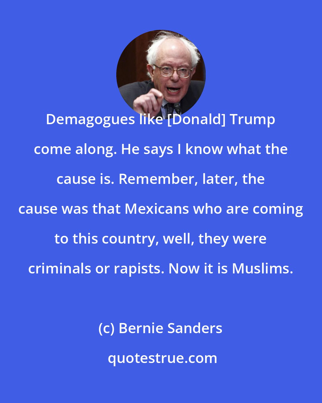 Bernie Sanders: Demagogues like [Donald] Trump come along. He says I know what the cause is. Remember, later, the cause was that Mexicans who are coming to this country, well, they were criminals or rapists. Now it is Muslims.