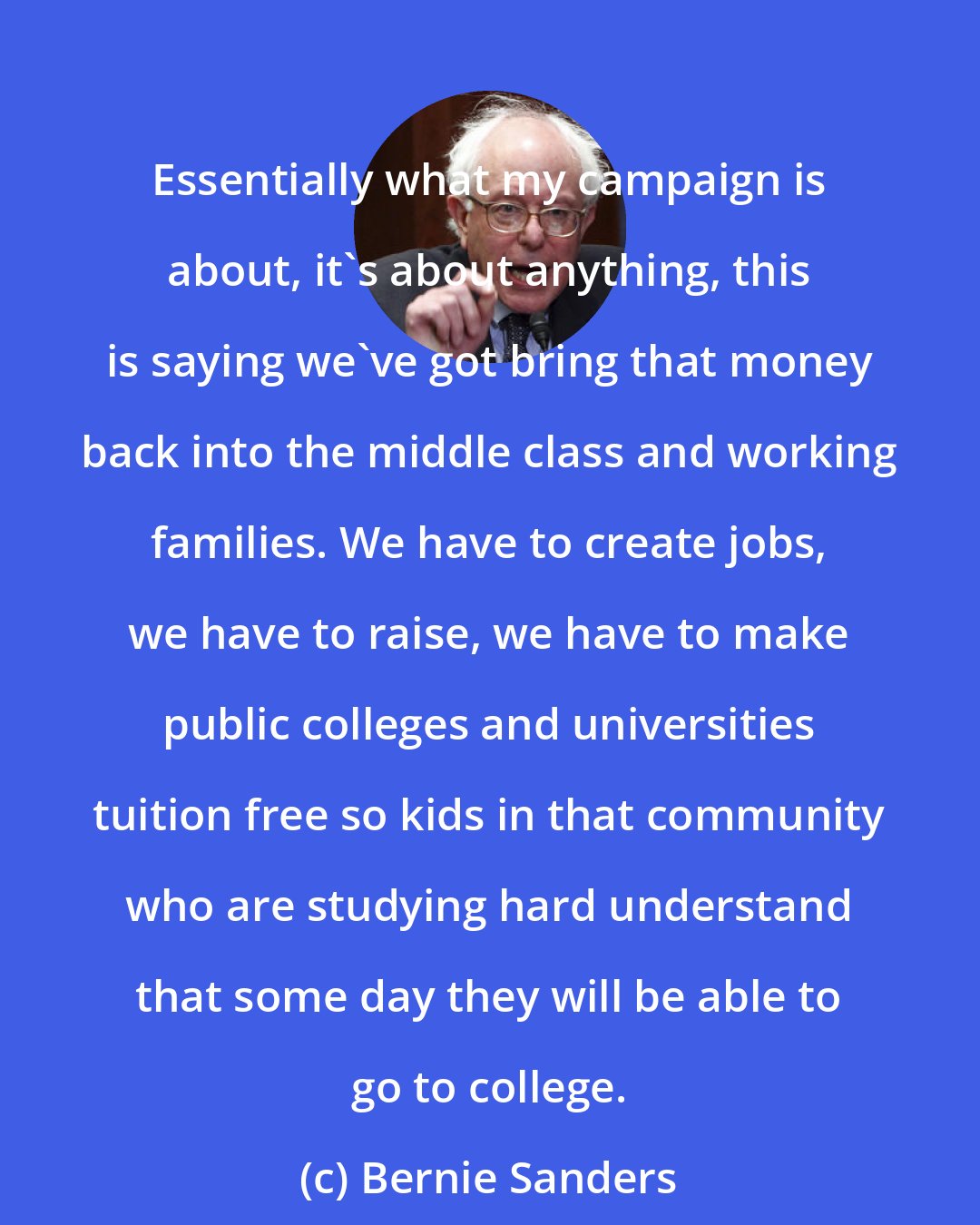 Bernie Sanders: Essentially what my campaign is about, it`s about anything, this is saying we`ve got bring that money back into the middle class and working families. We have to create jobs, we have to raise, we have to make public colleges and universities tuition free so kids in that community who are studying hard understand that some day they will be able to go to college.