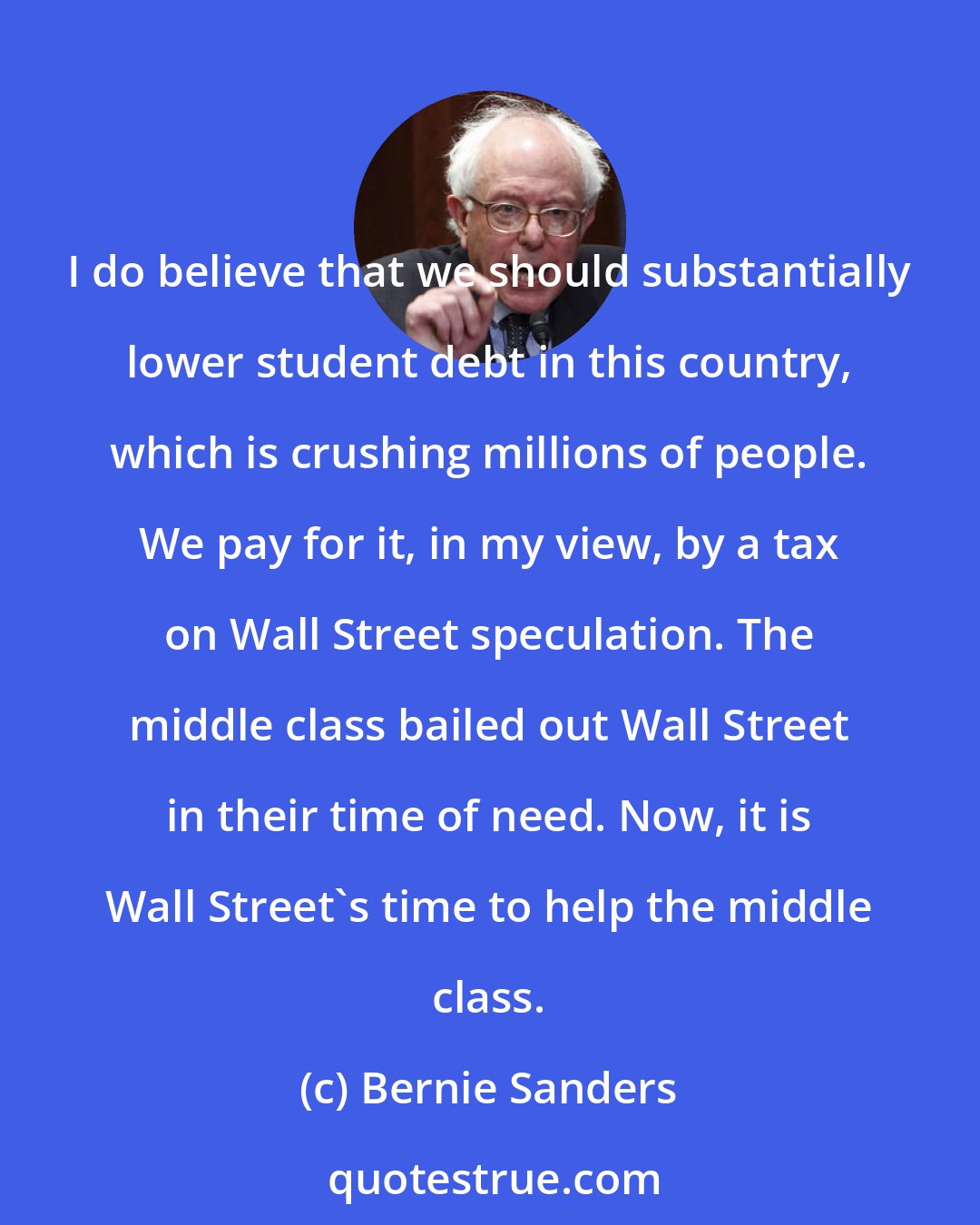 Bernie Sanders: I do believe that we should substantially lower student debt in this country, which is crushing millions of people. We pay for it, in my view, by a tax on Wall Street speculation. The middle class bailed out Wall Street in their time of need. Now, it is Wall Street's time to help the middle class.