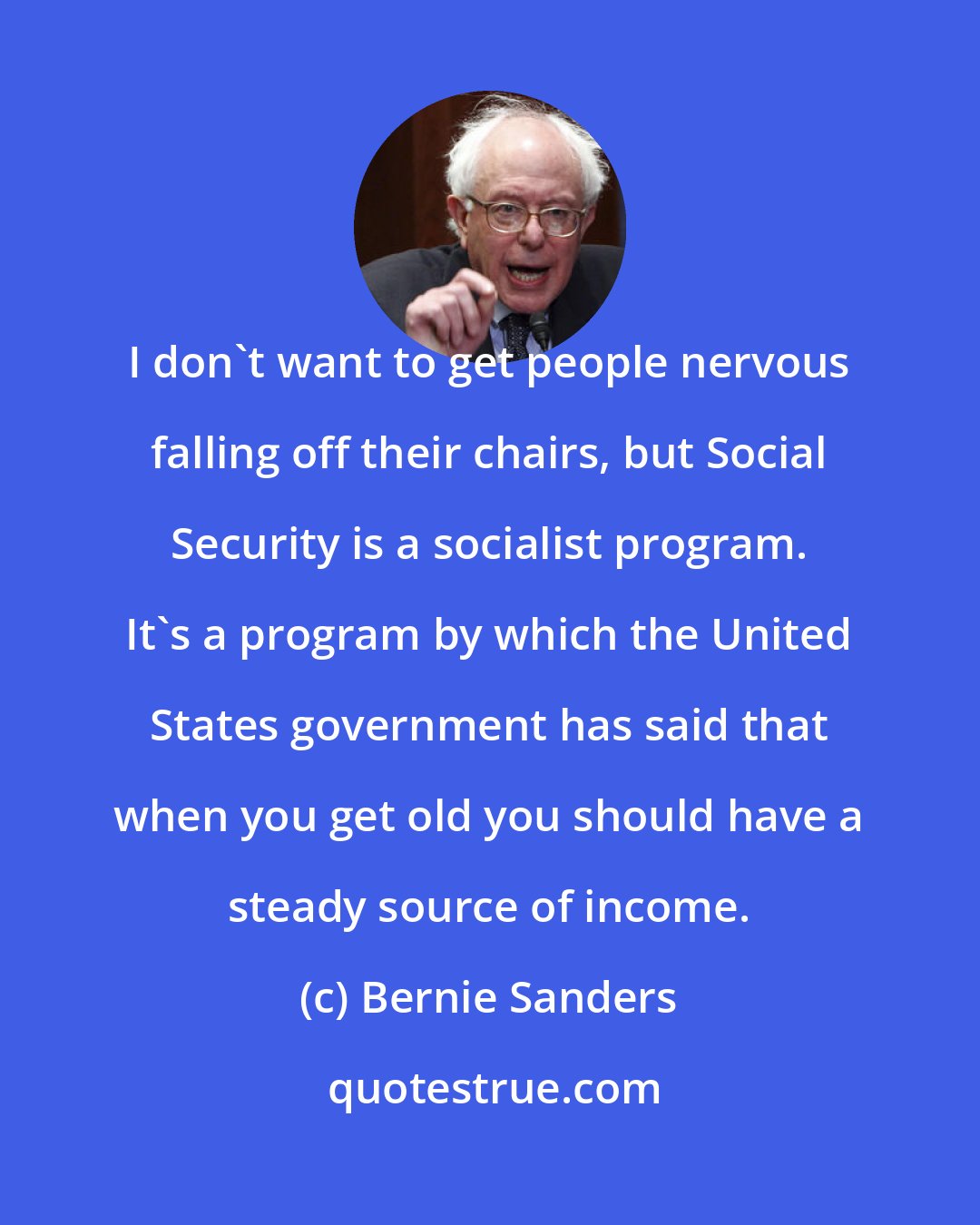 Bernie Sanders: I don't want to get people nervous falling off their chairs, but Social Security is a socialist program. It's a program by which the United States government has said that when you get old you should have a steady source of income.