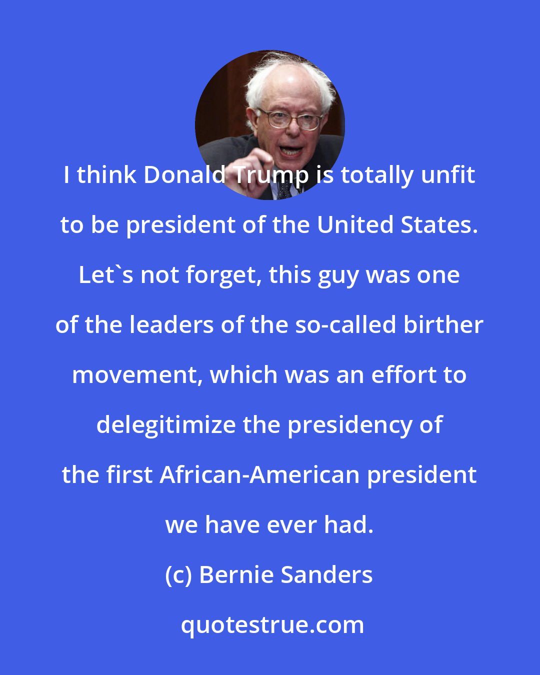 Bernie Sanders: I think Donald Trump is totally unfit to be president of the United States. Let's not forget, this guy was one of the leaders of the so-called birther movement, which was an effort to delegitimize the presidency of the first African-American president we have ever had.