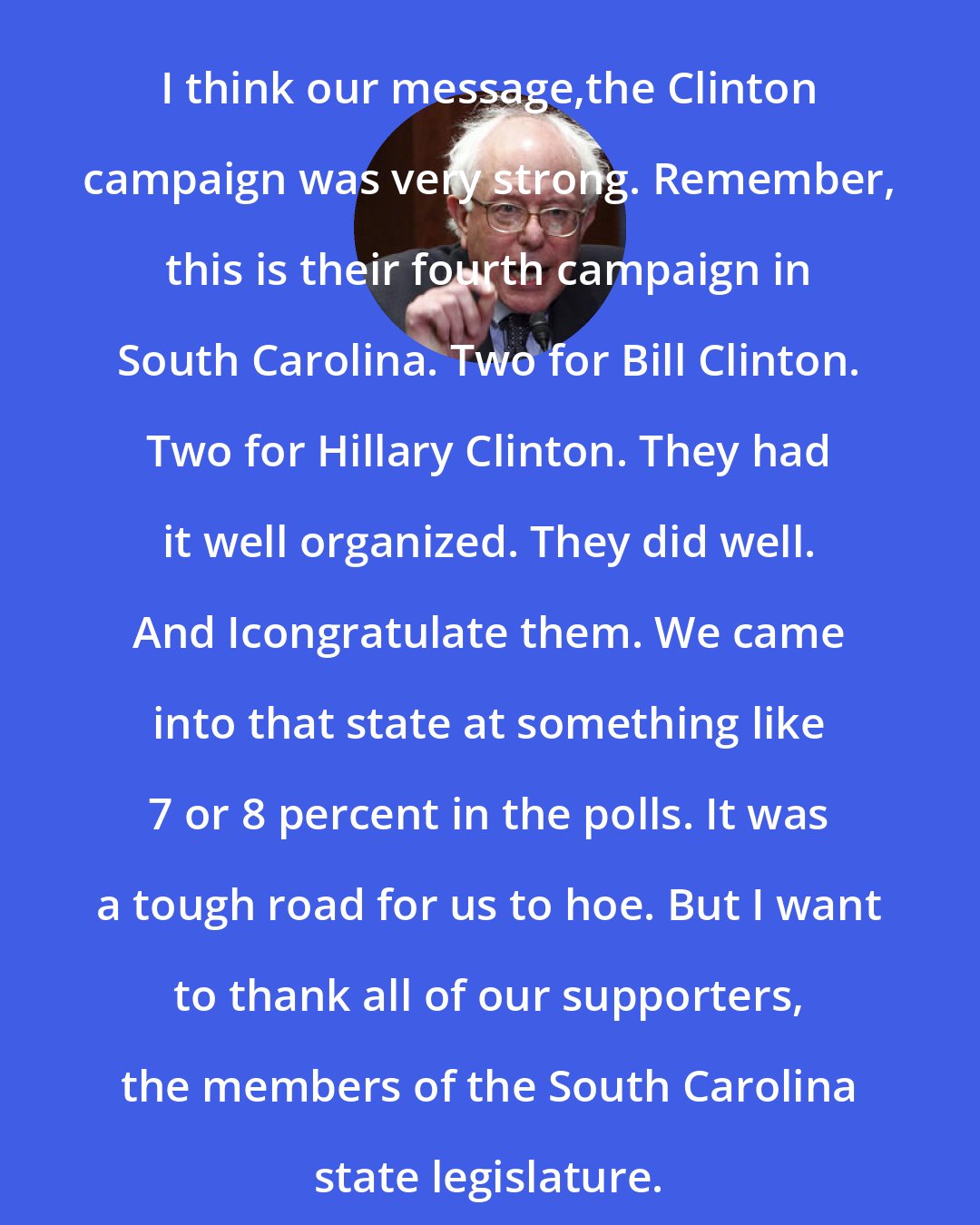 Bernie Sanders: I think our message,the Clinton campaign was very strong. Remember, this is their fourth campaign in South Carolina. Two for Bill Clinton. Two for Hillary Clinton. They had it well organized. They did well. And Icongratulate them. We came into that state at something like 7 or 8 percent in the polls. It was a tough road for us to hoe. But I want to thank all of our supporters, the members of the South Carolina state legislature.