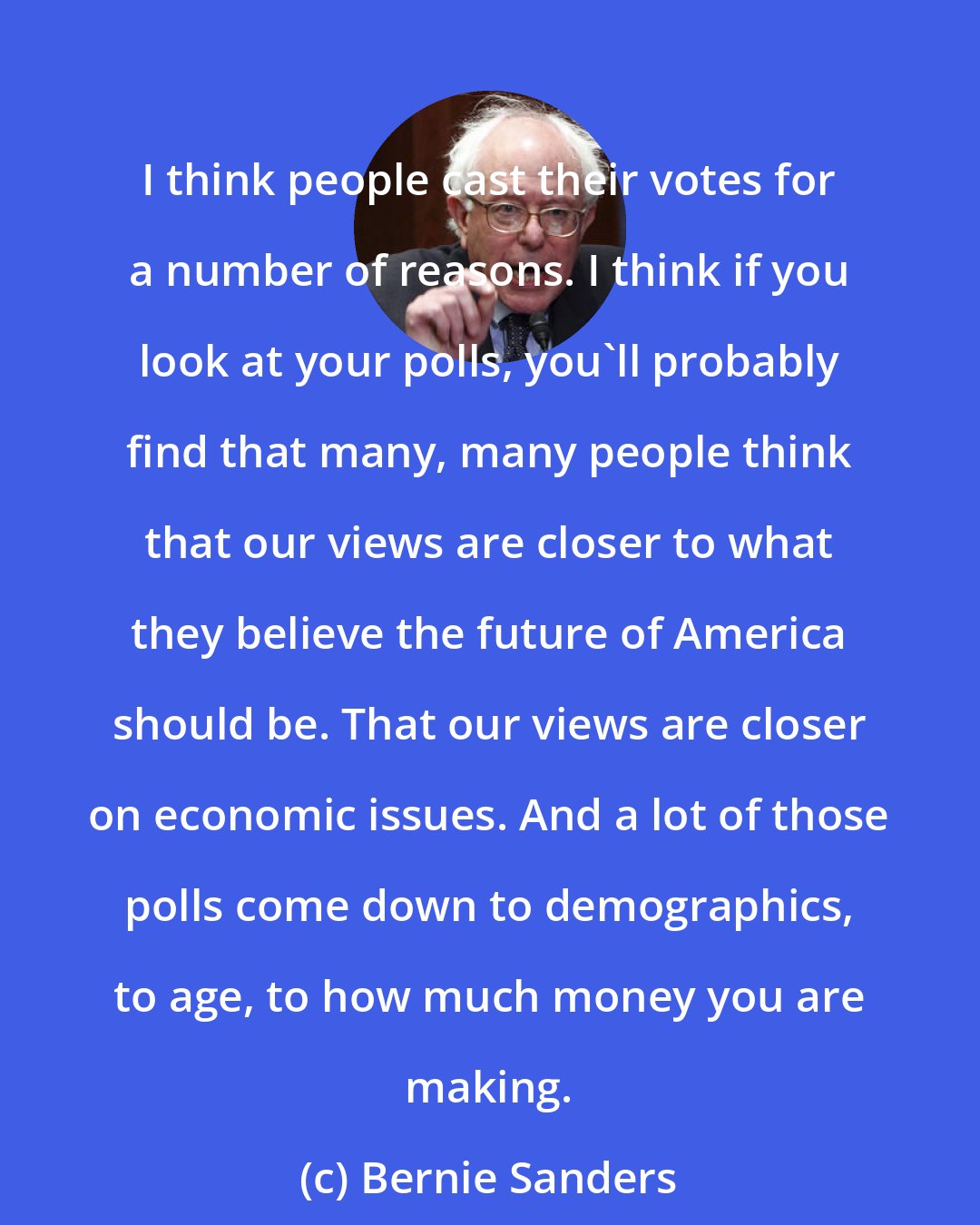 Bernie Sanders: I think people cast their votes for a number of reasons. I think if you look at your polls, you'll probably find that many, many people think that our views are closer to what they believe the future of America should be. That our views are closer on economic issues. And a lot of those polls come down to demographics, to age, to how much money you are making.