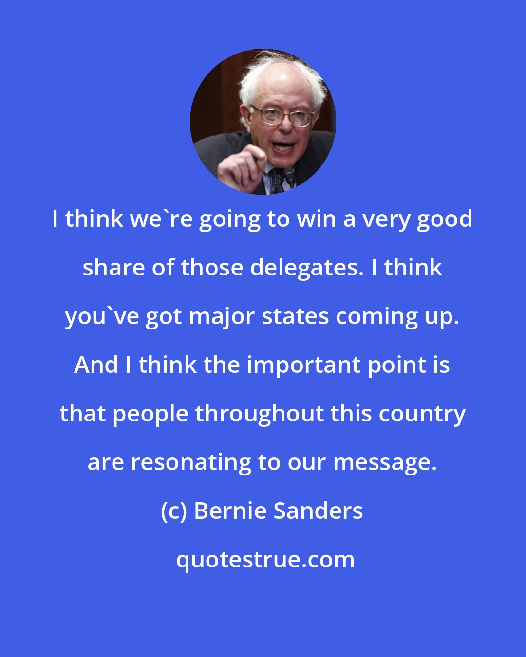 Bernie Sanders: I think we're going to win a very good share of those delegates. I think you've got major states coming up. And I think the important point is that people throughout this country are resonating to our message.