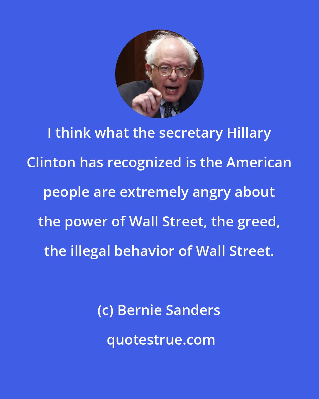 Bernie Sanders: I think what the secretary Hillary Clinton has recognized is the American people are extremely angry about the power of Wall Street, the greed, the illegal behavior of Wall Street.