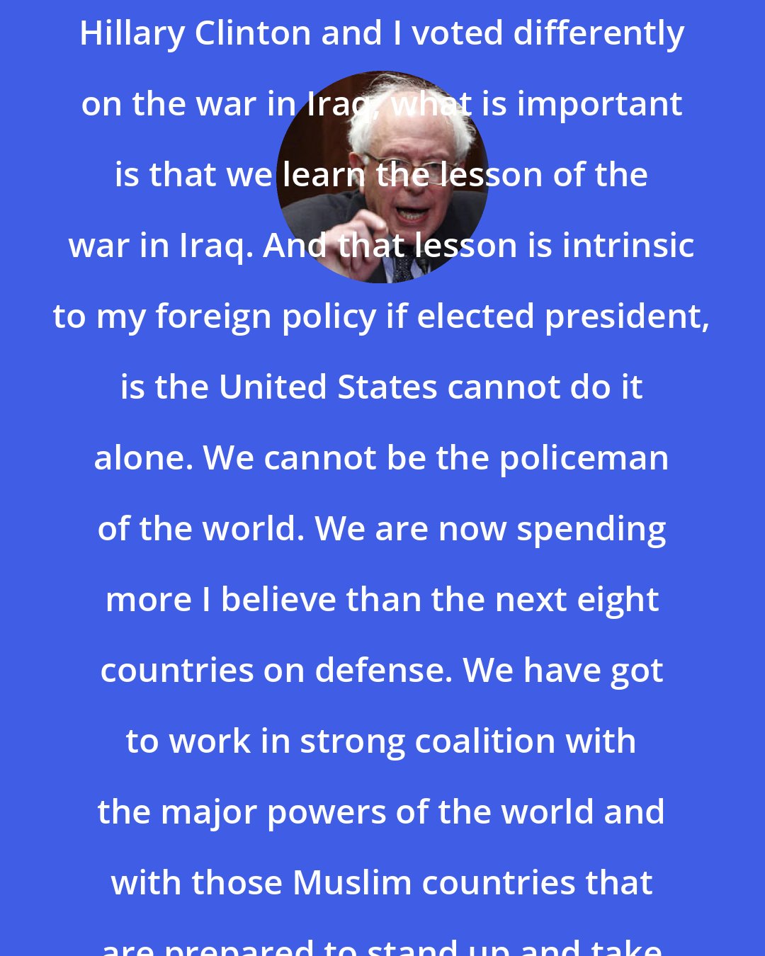 Bernie Sanders: I think, while it is true that the Hillary Clinton and I voted differently on the war in Iraq, what is important is that we learn the lesson of the war in Iraq. And that lesson is intrinsic to my foreign policy if elected president, is the United States cannot do it alone. We cannot be the policeman of the world. We are now spending more I believe than the next eight countries on defense. We have got to work in strong coalition with the major powers of the world and with those Muslim countries that are prepared to stand up and take on terrorism.