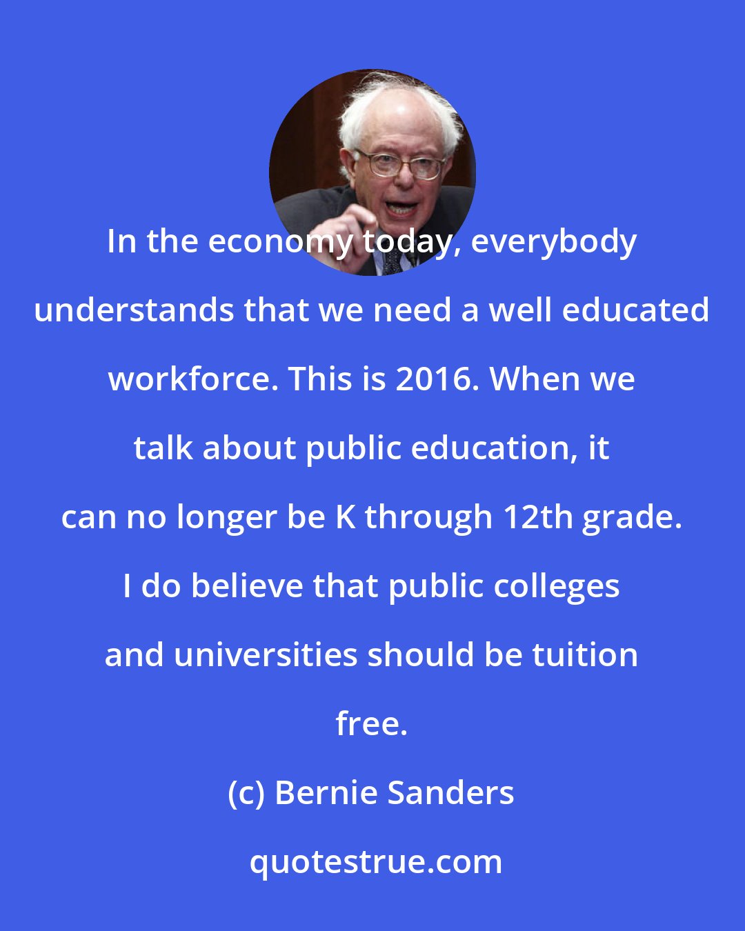 Bernie Sanders: In the economy today, everybody understands that we need a well educated workforce. This is 2016. When we talk about public education, it can no longer be K through 12th grade. I do believe that public colleges and universities should be tuition free.