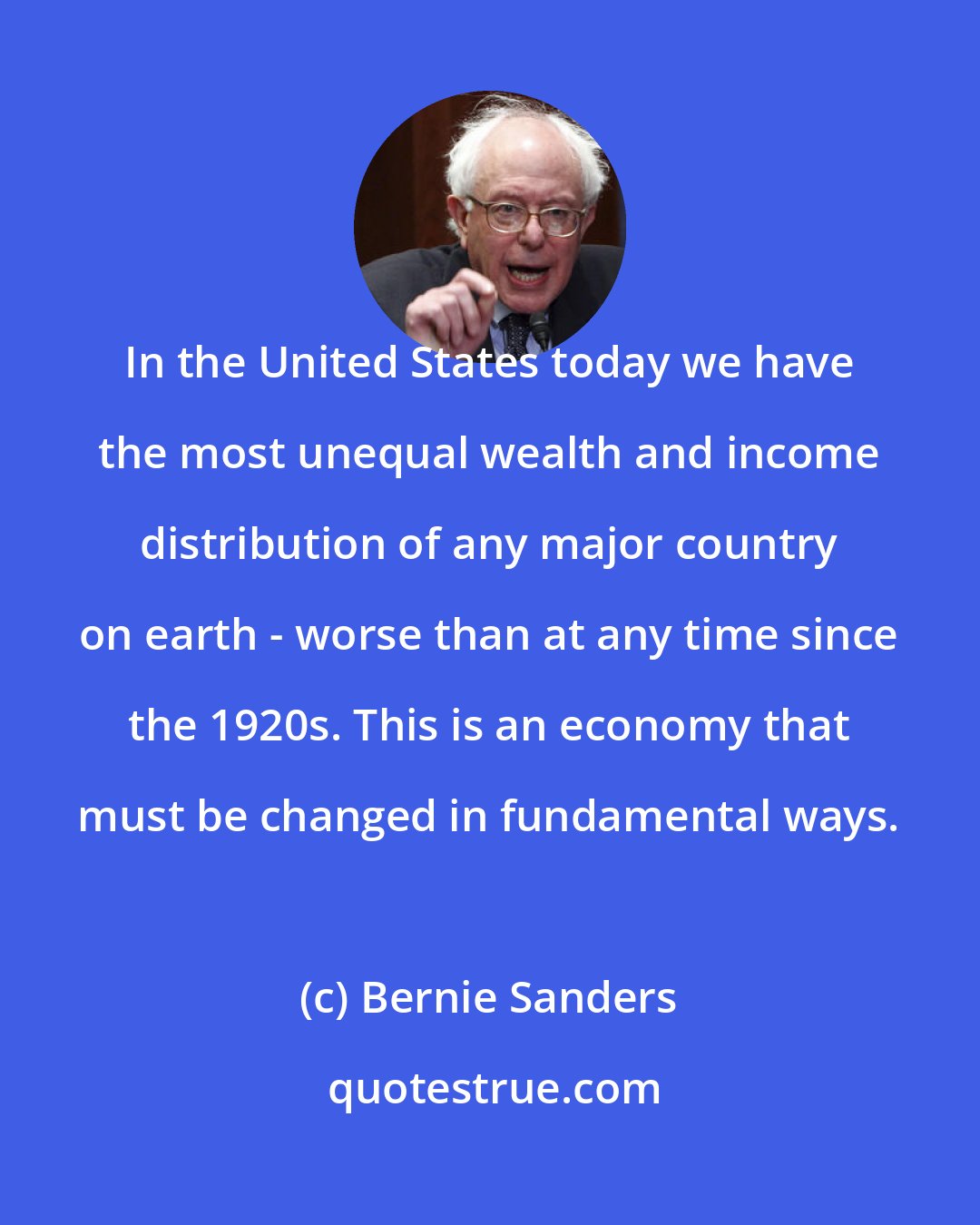 Bernie Sanders: In the United States today we have the most unequal wealth and income distribution of any major country on earth - worse than at any time since the 1920s. This is an economy that must be changed in fundamental ways.