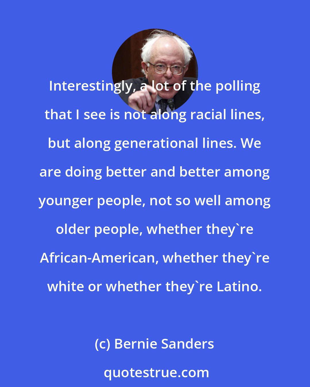 Bernie Sanders: Interestingly, a lot of the polling that I see is not along racial lines, but along generational lines. We are doing better and better among younger people, not so well among older people, whether they're African-American, whether they're white or whether they're Latino.