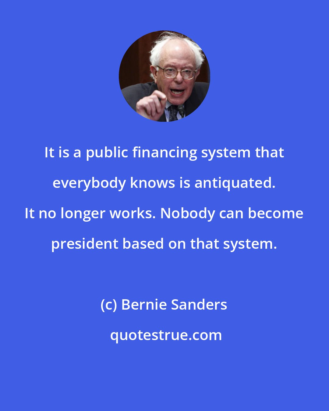 Bernie Sanders: It is a public financing system that everybody knows is antiquated. It no longer works. Nobody can become president based on that system.