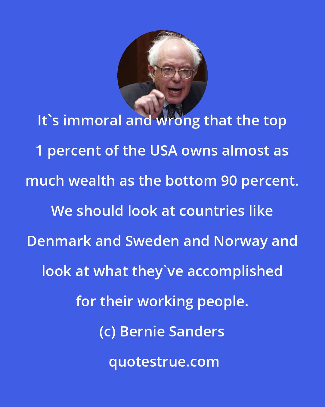 Bernie Sanders: It's immoral and wrong that the top 1 percent of the USA owns almost as much wealth as the bottom 90 percent. We should look at countries like Denmark and Sweden and Norway and look at what they've accomplished for their working people.