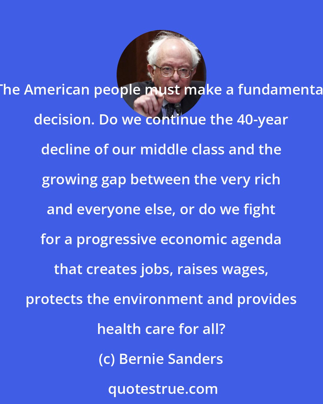 Bernie Sanders: The American people must make a fundamental decision. Do we continue the 40-year decline of our middle class and the growing gap between the very rich and everyone else, or do we fight for a progressive economic agenda that creates jobs, raises wages, protects the environment and provides health care for all?