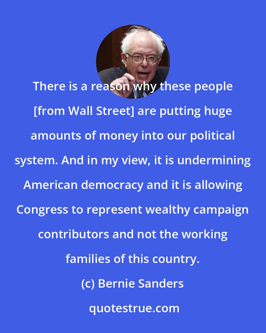 Bernie Sanders: There is a reason why these people [from Wall Street] are putting huge amounts of money into our political system. And in my view, it is undermining American democracy and it is allowing Congress to represent wealthy campaign contributors and not the working families of this country.