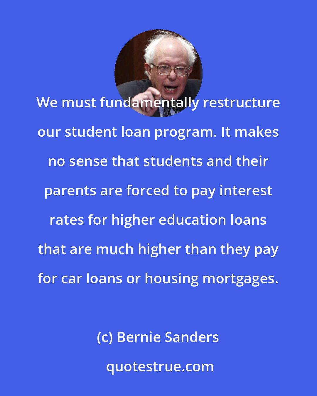 Bernie Sanders: We must fundamentally restructure our student loan program. It makes no sense that students and their parents are forced to pay interest rates for higher education loans that are much higher than they pay for car loans or housing mortgages.