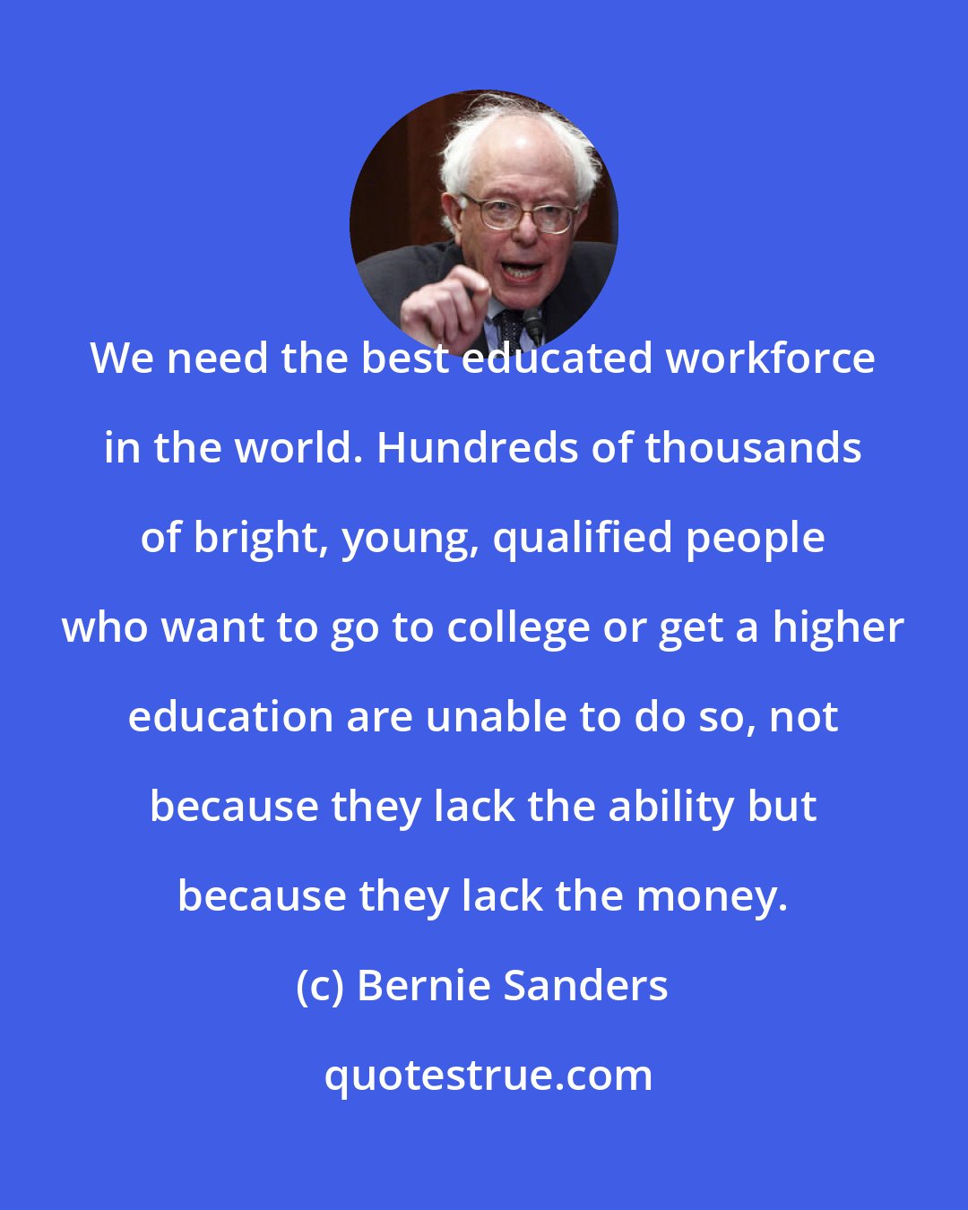 Bernie Sanders: We need the best educated workforce in the world. Hundreds of thousands of bright, young, qualified people who want to go to college or get a higher education are unable to do so, not because they lack the ability but because they lack the money.