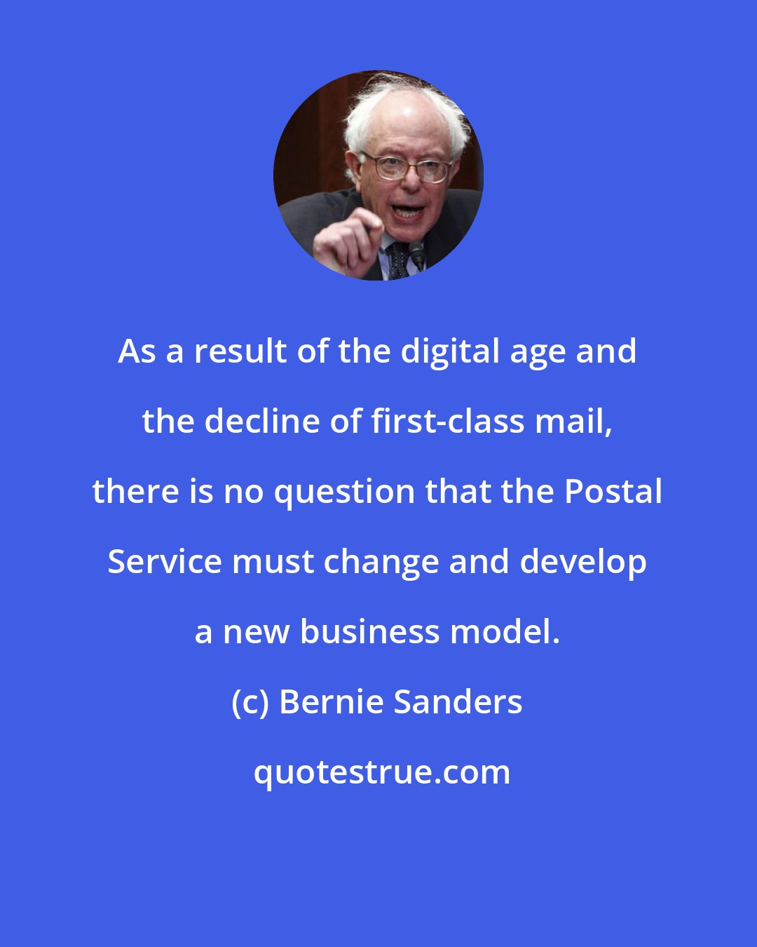 Bernie Sanders: As a result of the digital age and the decline of first-class mail, there is no question that the Postal Service must change and develop a new business model.