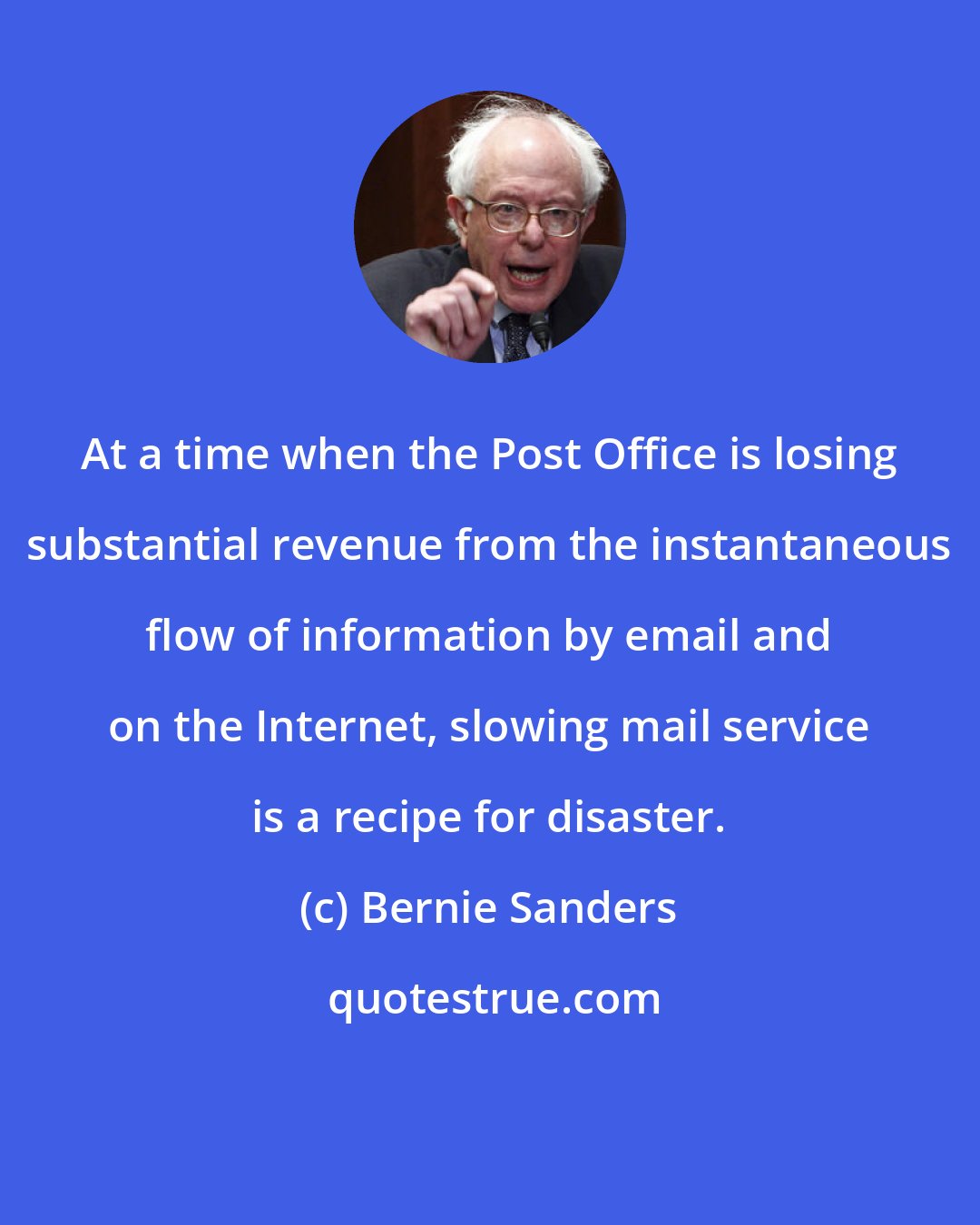 Bernie Sanders: At a time when the Post Office is losing substantial revenue from the instantaneous flow of information by email and on the Internet, slowing mail service is a recipe for disaster.