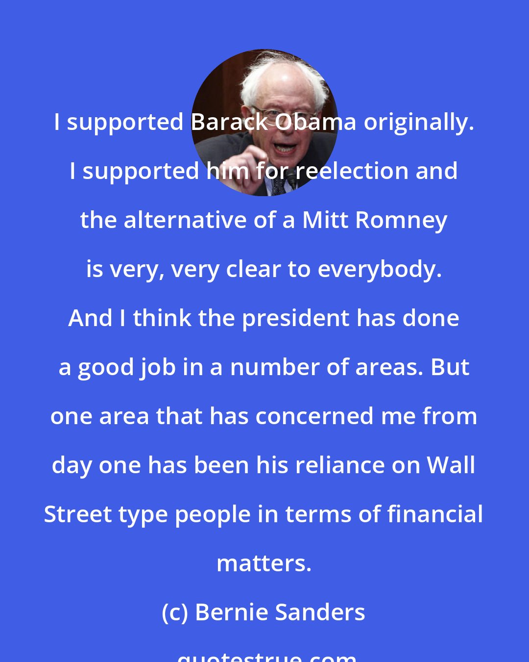 Bernie Sanders: I supported Barack Obama originally. I supported him for reelection and the alternative of a Mitt Romney is very, very clear to everybody. And I think the president has done a good job in a number of areas. But one area that has concerned me from day one has been his reliance on Wall Street type people in terms of financial matters.