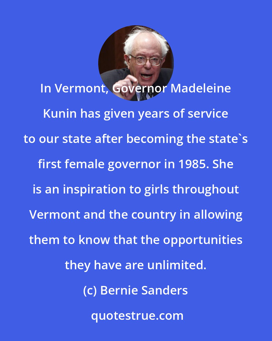 Bernie Sanders: In Vermont, Governor Madeleine Kunin has given years of service to our state after becoming the state's first female governor in 1985. She is an inspiration to girls throughout Vermont and the country in allowing them to know that the opportunities they have are unlimited.