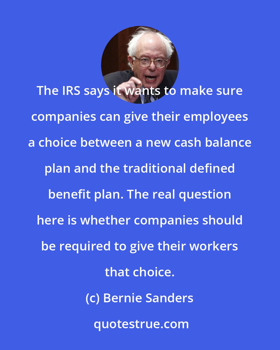 Bernie Sanders: The IRS says it wants to make sure companies can give their employees a choice between a new cash balance plan and the traditional defined benefit plan. The real question here is whether companies should be required to give their workers that choice.