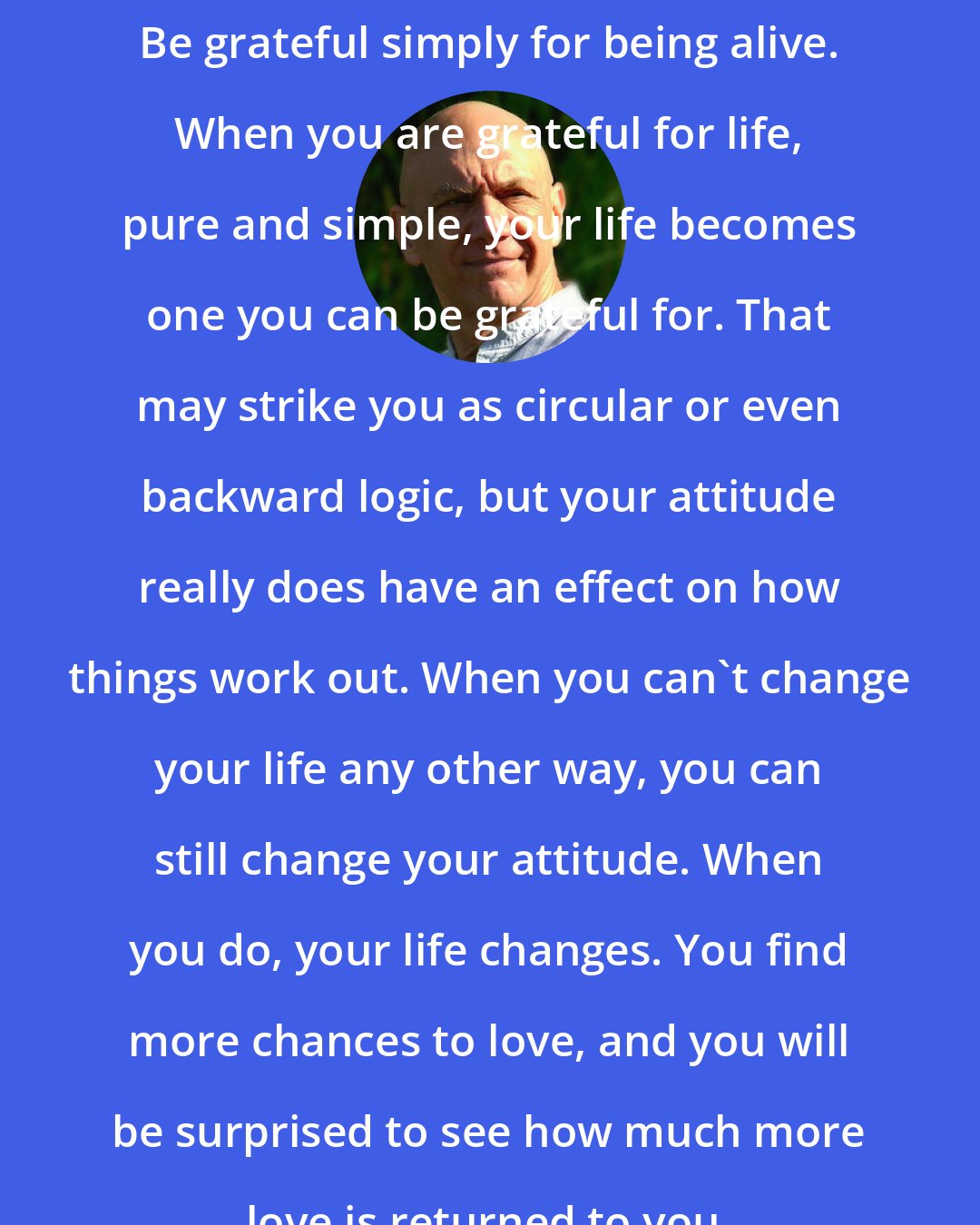 Bernie Siegel: Be grateful simply for being alive. When you are grateful for life, pure and simple, your life becomes one you can be grateful for. That may strike you as circular or even backward logic, but your attitude really does have an effect on how things work out. When you can't change your life any other way, you can still change your attitude. When you do, your life changes. You find more chances to love, and you will be surprised to see how much more love is returned to you.