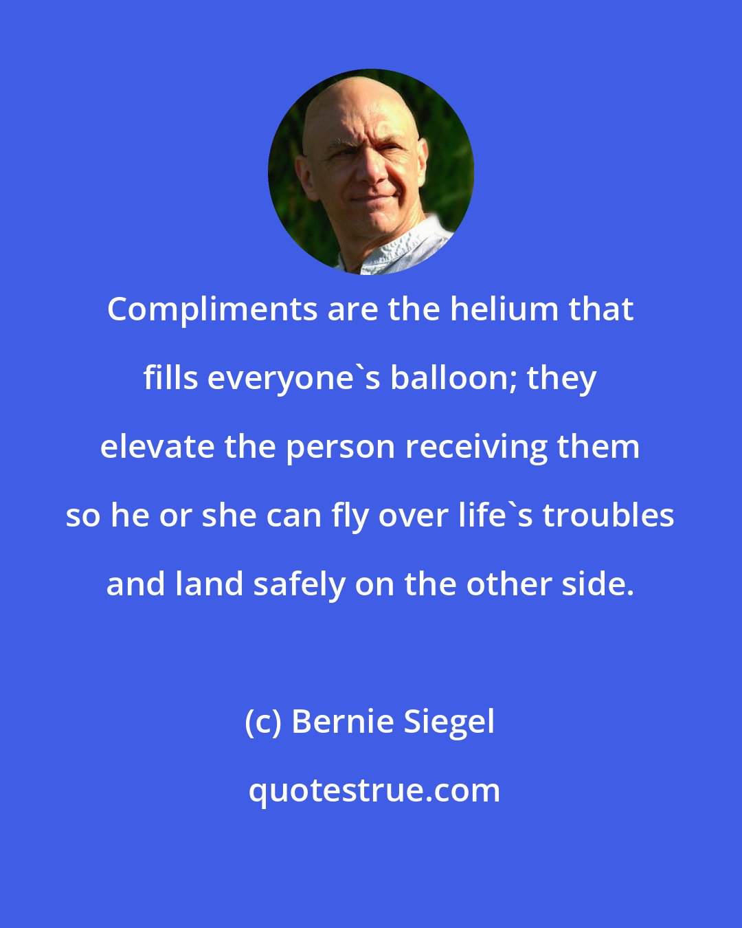 Bernie Siegel: Compliments are the helium that fills everyone's balloon; they elevate the person receiving them so he or she can fly over life's troubles and land safely on the other side.