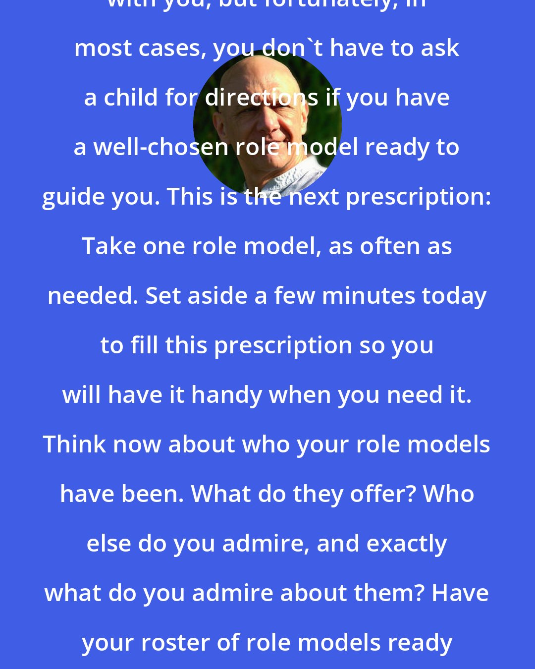 Bernie Siegel: It's hard to carry a child around with you, but fortunately, in most cases, you don't have to ask a child for directions if you have a well-chosen role model ready to guide you. This is the next prescription: Take one role model, as often as needed. Set aside a few minutes today to fill this prescription so you will have it handy when you need it. Think now about who your role models have been. What do they offer? Who else do you admire, and exactly what do you admire about them? Have your roster of role models ready and waiting to help you the next time you are perplexed.